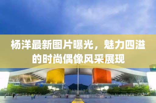 杨洋最新图片曝光，魅力四溢的时尚偶像风采展现
