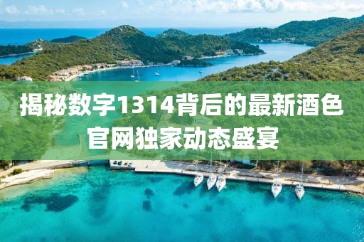 揭秘数字1314背后的最新酒色官网独家动态盛宴