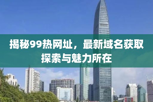揭秘99热网址，最新域名获取探索与魅力所在