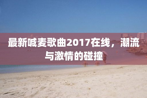 最新喊麦歌曲2017在线，潮流与激情的碰撞
