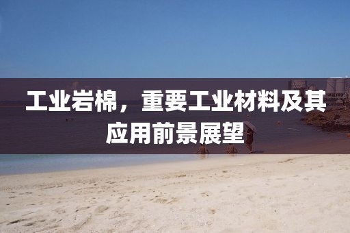 工业岩棉，重要工业材料及其应用前景展望