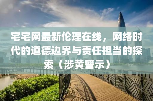 宅宅网最新伦理在线，网络时代的道德边界与责任担当的探索（涉黄警示）