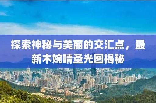 探索神秘与美丽的交汇点，最新木婉晴圣光图揭秘