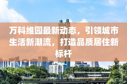 万科维园最新动态，引领城市生活新潮流，打造品质居住新标杆