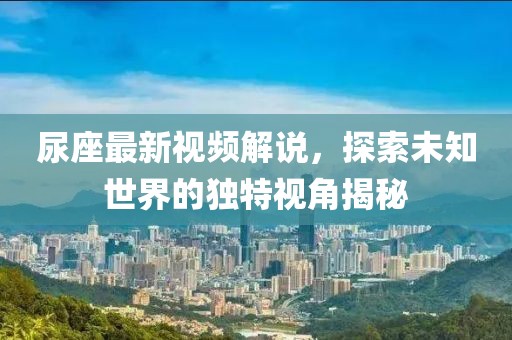 尿座最新视频解说，探索未知世界的独特视角揭秘