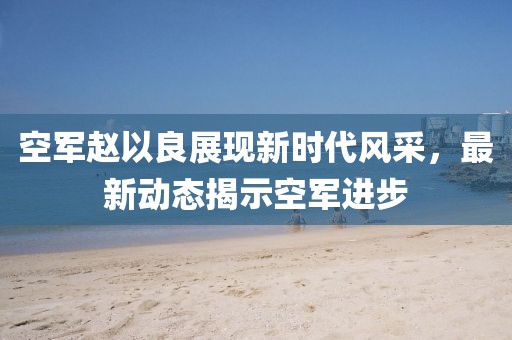 空军赵以良展现新时代风采，最新动态揭示空军进步