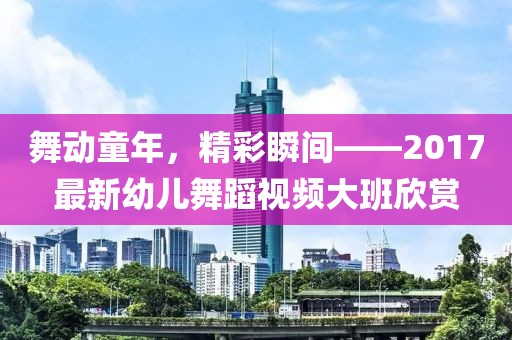 舞动童年，精彩瞬间——2017最新幼儿舞蹈视频大班欣赏
