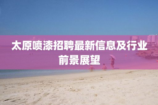 太原喷漆招聘最新信息及行业前景展望