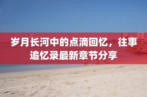 岁月长河中的点滴回忆，往事追忆录最新章节分享