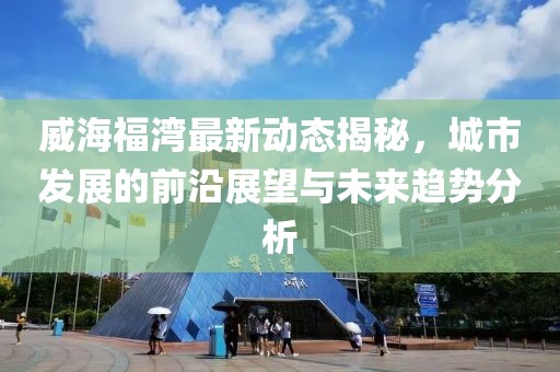 威海福湾最新动态揭秘，城市发展的前沿展望与未来趋势分析