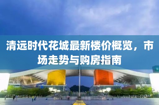 清远时代花城最新楼价概览，市场走势与购房指南