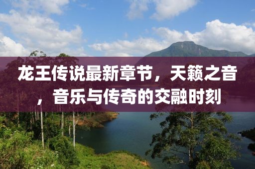 龙王传说最新章节，天籁之音，音乐与传奇的交融时刻