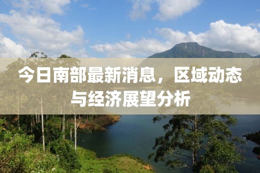 今日南部最新消息，区域动态与经济展望分析