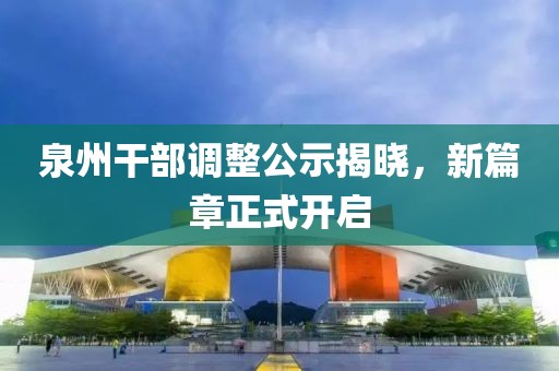泉州干部调整公示揭晓，新篇章正式开启