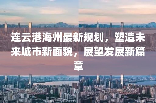 连云港海州最新规划，塑造未来城市新面貌，展望发展新篇章
