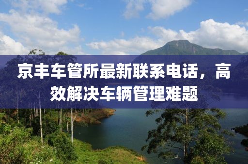 京丰车管所最新联系电话，高效解决车辆管理难题