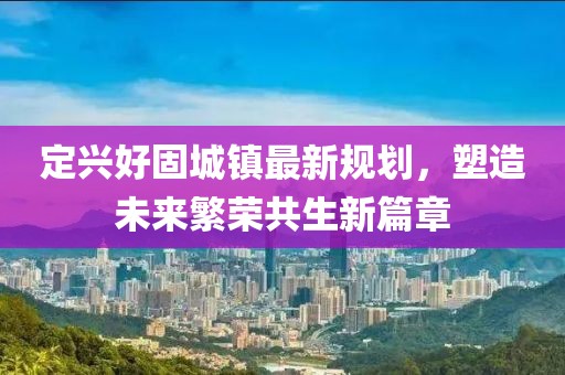 定兴好固城镇最新规划，塑造未来繁荣共生新篇章