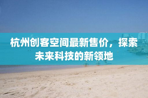 杭州创客空间最新售价，探索未来科技的新领地