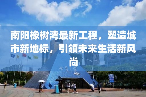 南阳橡树湾最新工程，塑造城市新地标，引领未来生活新风尚