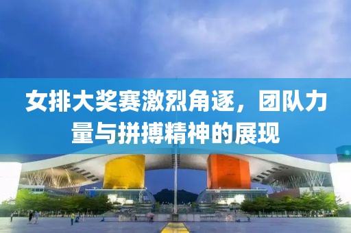 女排大奖赛激烈角逐，团队力量与拼搏精神的展现