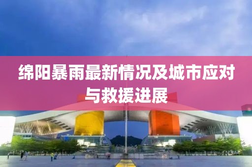 绵阳暴雨最新情况及城市应对与救援进展