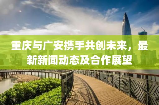重庆与广安携手共创未来，最新新闻动态及合作展望