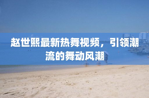 赵世熙最新热舞视频，引领潮流的舞动风潮