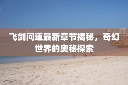 飞剑问道最新章节揭秘，奇幻世界的奥秘探索
