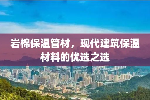 岩棉保温管材，现代建筑保温材料的优选之选