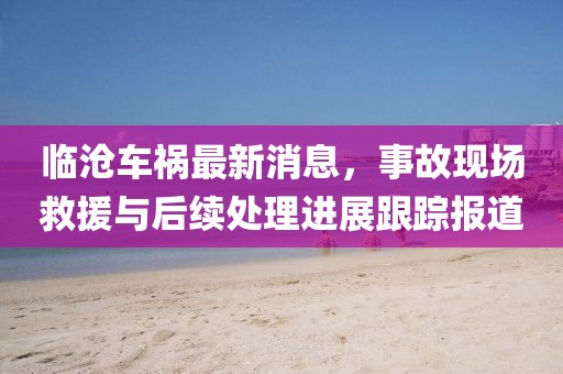 临沧车祸最新消息，事故现场救援与后续处理进展跟踪报道