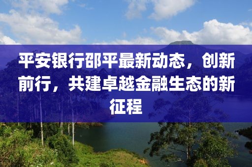 平安银行邵平最新动态，创新前行，共建卓越金融生态的新征程