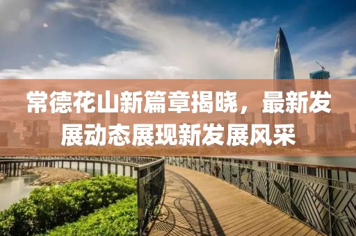 常德花山新篇章揭晓，最新发展动态展现新发展风采
