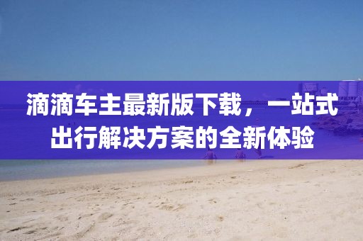 滴滴车主最新版下载，一站式出行解决方案的全新体验