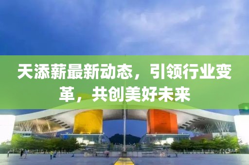 天添薪最新动态，引领行业变革，共创美好未来