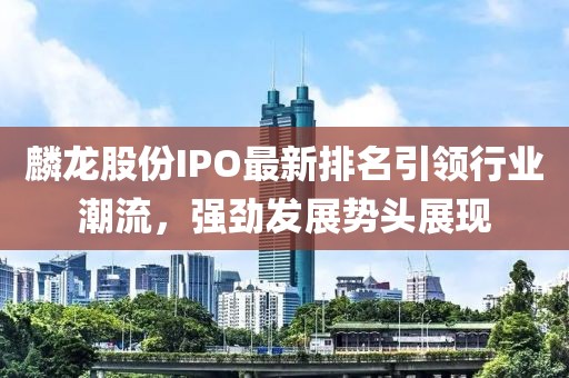 麟龙股份IPO最新排名引领行业潮流，强劲发展势头展现