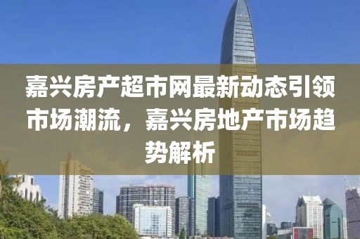嘉兴房产超市网最新动态引领市场潮流，嘉兴房地产市场趋势解析