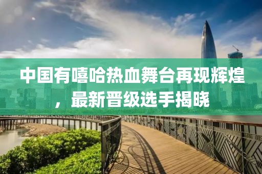 中国有嘻哈热血舞台再现辉煌，最新晋级选手揭晓
