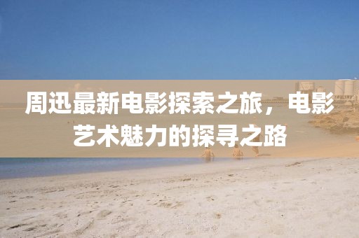 周迅最新电影探索之旅，电影艺术魅力的探寻之路