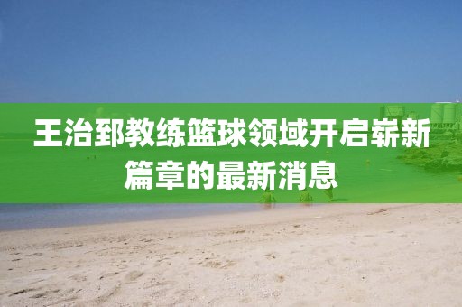 王治郅教练篮球领域开启崭新篇章的最新消息
