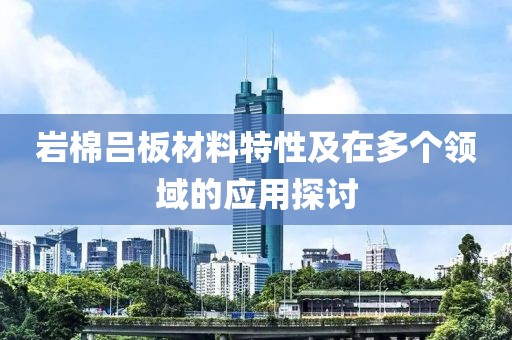 岩棉吕板材料特性及在多个领域的应用探讨