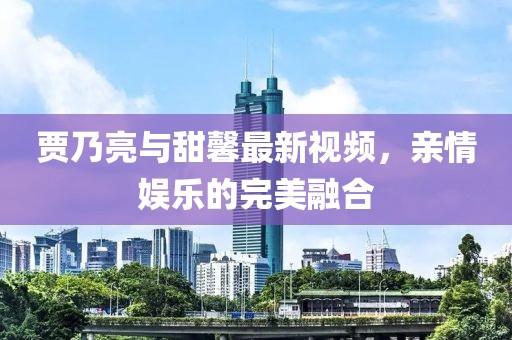 贾乃亮与甜馨最新视频，亲情娱乐的完美融合