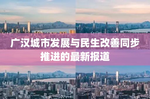 广汉城市发展与民生改善同步推进的最新报道