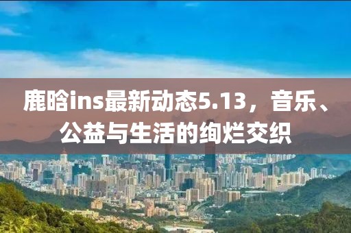鹿晗ins最新动态5.13，音乐、公益与生活的绚烂交织