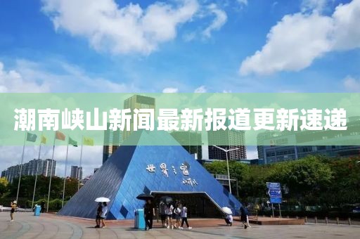 潮南峡山新闻最新报道更新速递