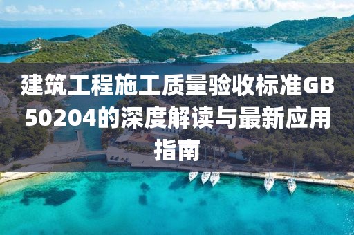 建筑工程施工质量验收标准GB50204的深度解读与最新应用指南