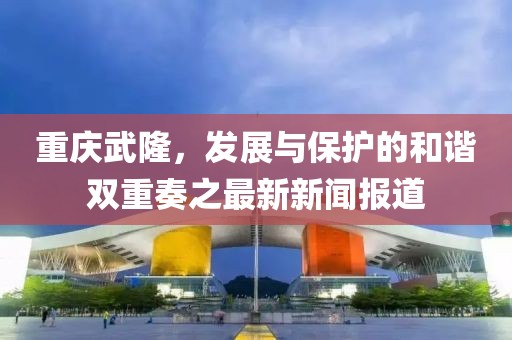 重庆武隆，发展与保护的和谐双重奏之最新新闻报道