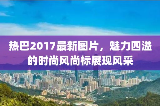 热巴2017最新图片，魅力四溢的时尚风尚标展现风采