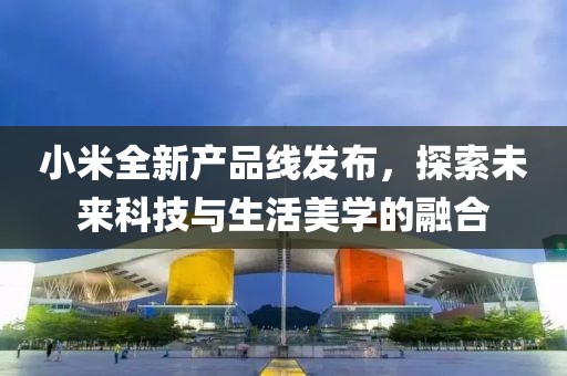 小米全新产品线发布，探索未来科技与生活美学的融合