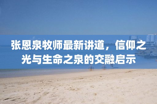 张恩泉牧师最新讲道，信仰之光与生命之泉的交融启示