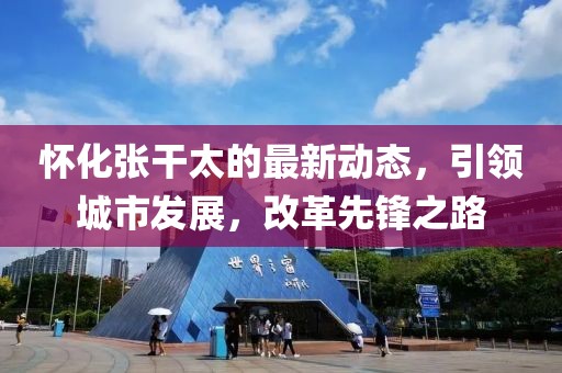 怀化张干太的最新动态，引领城市发展，改革先锋之路